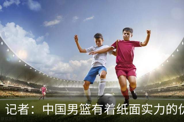 记者：中国男篮有着纸面实力的优势 要控制好篮板 限制日本的反击